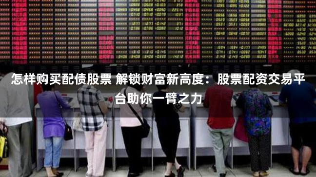 怎样购买配债股票 解锁财富新高度：股票配资交易平台助你一臂之力