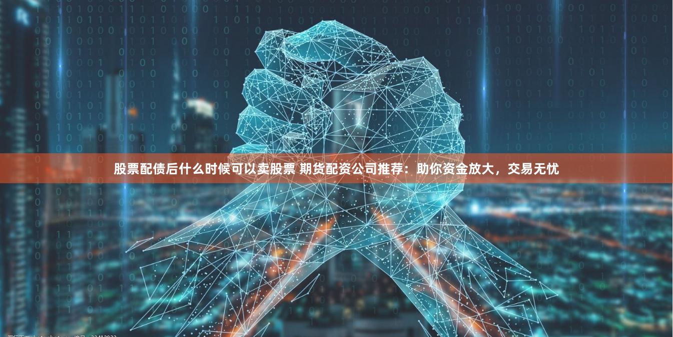 股票配债后什么时候可以卖股票 期货配资公司推荐：助你资金放大，交易无忧